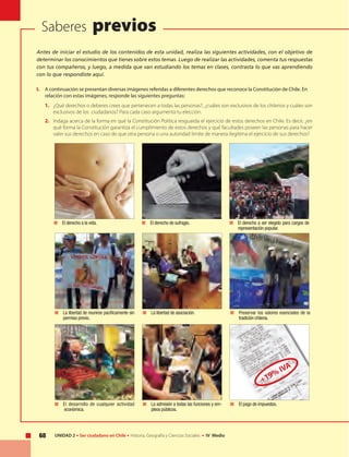 U N I D A D 1
68 UNIDAD 2 • Ser ciudadano en Chile • Historia, Geografía y Ciencias Sociales • IV Medio
Saberes previos
Antes de iniciar el estudio de los contenidos de esta unidad, realiza las siguientes actividades, con el objetivo de
determinar los conocimientos que tienes sobre estos temas. Luego de realizar las actividades, comenta tus respuestas
con tus compañeros, y luego, a medida que van estudiando los temas en clases, contrasta lo que vas aprendiendo
con lo que respondiste aquí.
I.	 A continuación se presentan diversas imágenes referidas a diferentes derechos que reconoce la Constitución de Chile. En
relación con estas imágenes, responde las siguientes preguntas:
1.	 ¿Qué derechos o deberes crees que pertenecen a todas las personas?, ¿cuáles son exclusivos de los chilenos y cuáles son
exclusivos de los ciudadanos? Para cada caso argumenta tu elección.
2.	 Indaga acerca de la forma en qué la Constitución Política resguarda el ejercicio de estos derechos en Chile. Es decir, ¿en
qué forma la Constitución garantiza el cumplimiento de estos derechos y qué facultades poseen las personas para hacer
valer sus derechos en caso de que otra persona o una autoridad limite de manera ilegítima el ejercicio de sus derechos?
	 El derecho a la vida. 	 El derecho de sufragio. 	 El derecho a ser elegido para cargos de
representación popular.
	 La libertad de reunirse pacíficamente sin
permiso previo.
	 La libertad de asociación. 	 Preservar los valores esenciales de la
tradición chilena.
	 El desarrollo de cualquier actividad
económica.
	 La admisión a todas las funciones y em-
pleos públicos.
	 El pago de impuestos.
+19% IVA
 
