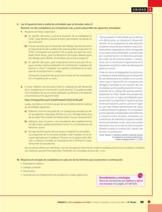 U N I D A D 2
69UNIDAD 2 • Ser ciudadano en Chile • Historia, Geografía y Ciencias Sociales • IV Medio
II.	 Lee el siguiente texto y realiza las actividades que se formulan sobre él.
	 Reúnete con dos compañeros y/o compañeras más, y juntos desarrollen las siguientes actividades:
1.	 Respecto del texto, respondan:
a)	 En opinión del autor, ¿cuál es la situación de la ciudadanía en
Chile? ¿Qué factores postula el autor que estarían actuando en
esa situación?
b)	 El autor postula que el desarrollo del diálogo “puede promover
el mejoramiento de la calidad del sistema político imperante en
Chile”. ¿Comparten esa opinión? De acuerdo a lo que han estu-
diado hasta ahora, ¿qué condiciones o principios debería tener
ese diálogo para obtener el resultado que el autor propone?
c)	 En opinión del autor, ¿qué importancia tiene la escuela (“el es-
pacio escolar institucionalizado”) en la formación ciudadana de
jóvenes y niños? Comparen esa opinión considerando la reali-
dad de su escuela, liceo o colegio.
	 Compartan la opinión del grupo con el resto de los compañeros
y/o compañeras de su curso.
2.	 El autor elaboró una encuesta sobre la importancia del desarrollo
de la ciudadanía en la formación inicial docente. Tú puede acceder
a los resultados de esa encuesta (aplicada a profesores y estudiantes
universitarios) en la siguiente web:
	 http://mingaonline.uach.cl/pdf/estped/v34n2/art02.pdf
	 Luego, reunidos en el mismo grupo de la actividad anterior, realicen
las actividades siguientes:
a)	 Elaboren una mini encuesta de 5 o 6 preguntas cerradas (es de-
cir que generen respuestas del tipo si y no; o del tipo“estoy muy
de acuerdo”,“de acuerdo”,“en desacuerdo”,“muy en desacuerdo”).
b)	 Apliquen esta encuesta a los estudiantes del establecimiento
escolar al que ustedes pertenecen (unos 15 a 20 estudiantes de
distintos cursos).
c)	 Recojan la información de ese grupo y analicen los resultados.
	 Las preguntas de la encuesta pueden estar basadas en la en-
cuesta aplicada por el profesor Cárcamo en la página web ofre-
cida. La idea es constatar la importancia de la formación ciuda-
dana entre los estudiantes.
	 Las encuestas deben ser anónimas. Una vez recogida la información, analicen estadísticamente los resultados y establez-
can hipótesis que permita explicarlos. Presenten sus resultados al resto del curso.
III.	 Relaciona el concepto de ciudadanía con cada uno de los términos que se presentan a continuación:
	 • Participación política.
	 • Sufragio universal.
	 • Democracia.
	 • Junta de vecinos, federaciones de estudiantes y clubes deportivos.
“Ya han pasado 17 años desde que se retornó
a la democracia, no obstante el desarrollo
efectivo de la ciudadanía ha sido bastante
incipiente,situación que obedece a que el sis-
tema político imperante en Chile corresponde
a una democracia liberalista caracterizada
por la preservación de derechos privados
por sobre los de carácter público- comuni-
tario, con la consecuente supremacía de la
dimensión económica sobre las dimensiones
política y social.
Si bien es cierto la desigualdad económica es
un elemento obstaculizador para el desarrollo
de una democracia de calidad, no es menos
cierto que el desarrollo de competencias
dialógicas fundadas en el concepto de una
ciudadanía activa puede promover el mejo-
ramiento de la calidad del sistema político
imperante en Chile. Desde esta perspectiva
se asume que el lugar privilegiado para
potenciarla corresponde al espacio escolar
institucionalizado, puesto que es el lugar
en que más tiempo permanecen los niños
y niñas y jóvenes en general. Si se considera
que los espacios corresponden esencialmente
a construcciones sociales, estaríamos en
condiciones de referirnos al espacio escolar
institucionalizado como una comunidad
educativa viva, en la cual es vital reconocer
diversos sujetos en interacción, siendo uno
de ellos los profesores”.
Fuente: Cárcamo, H. Importancia atribuida al desarrollo inicial de
la ciudadanía en la formación inicial docente.
Estudios Pedagógicos XXXIV, nº 2, 2008.
Procedimientos y estrategias
Revisa las orientaciones para elaborar y aplicar
una encuesta en la página 237 del Texto.
 