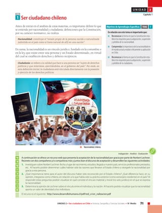 71UNIDAD 2 • Ser ciudadano en Chile • Historia, Geografía y Ciencias Sociales • IV Medio
U N I D A D 2
Capítulo 1
A continuación se ofrece un recurso web que presenta la aceptación de la nacionalidad por gracia por parte de Norbert Lechner.
Reúnete con dos compañeros y/o compañeras más y juntos lean el discurso de aceptación y desarrollen las siguientes actividades:
1.	 Investiguen sobre Norbert Lechner: fecha y lugar de nacimiento, estudios, llegada a nuestro país, servicios profesionales prestados,
etc. Al hacerlo podrán determinar cuáles habrían sido las razones que llevaron al Estado chileno a otorgarle la nacionalidad por
gracia a esta persona.
2.	 ¿Qué importancia tiene para el autor del discurso haber sido reconocido por el Estado chileno? ¿Qué diferencia hace, en su
opinión, integrarse como chileno, en relación a lo que había sido su práctica anterior (como extranjero residente) en el país? Al
responder estas preguntas podrán visualizar en qué consiste el vínculo material y moral (no solo jurídico) en el que se expresa
la nacionalidad.
3.	 Determina la opinión de Lechner sobre el vínculo entre el individuo y la nación. Al hacerlo podrás visualizar que la nacionalidad
aporta un valor de identidad a los individuos.
El recurso es el siguiente: http://www.desarrollohumano.cl/pdf/red_v/cer_nalizacion.pdf
TEMA
1 Ser ciudadano chileno
Objetivos de Aprendizajes Específicos
Enrelaciónconestetemaesimportanteque:
■	ReconozcaslaformaenquelaConstituciónesta-
blecelosrequisitosparalaadquisición,suspensión
y pérdida de la nacionalidad.
■	Comprendaslaimportanciadelanacionalidaden
elmundoactualyevalúescríticamentesuaplicación
en Chile.
■	ReconozcaslaformaenquelaConstituciónesta-
blecelosrequisitosparalaadquisición,suspensión
y pérdida de la ciudadanía.
TEMA 1Antes de entrar en el análisis de estas materias, es importante definir lo que
se entiende por nacionalidad y ciudadanía; definiciones que la Constitución,
por su carácter normativo, no realiza.
Nacionalidad: constituye el “estado propio de la persona nacida o naturalizada
(admitida en el país como si fuera natural de allí) en una nación”.
En suma, la nacionalidad es un vínculo jurídico, fundado en la costumbre o
en la ley, que existe entre una persona y un Estado determinado, en virtud
del cual se establecen derechos y deberes recíprocos.
Ciudadanía: se refiere a la calidad que hace a una persona ser “sujeto de derechos
políticos y que interviene, ejercitándolos, en el gobierno del país”. Por ende, en
esta definición inicial, la ciudadanía está vinculada directamente con la posesión
y ejercicio de los derechos políticos.
	 Nacionalidad chilena.
Actividad
Indagación • Análisis • Evaluación
 