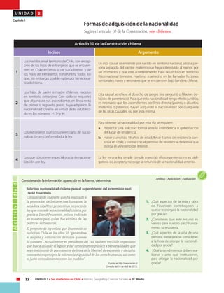 72 UNIDAD 2 • Ser ciudadano en Chile • Historia, Geografía y Ciencias Sociales • IV Medio
U N I D A D 2
Capítulo 1
Artículo 10 de la Constitución chilena
Incisos Argumento
1
Los nacidos en el territorio de Chile, con excep-
ción de los hijos de extranjeros que se encuen-
tren en Chile en servicio de su Gobierno, y de
los hijos de extranjeros transeúntes, todos los
que, sin embargo, podrán optar por la naciona-
lidad chilena.
En esta causal se entiende por nacido en territorio nacional, a toda per-
sona separada del vientre materno que haya sobrevivido al menos por
un momento, y que este acontecimiento haya ocurrido o en territorio
físico nacional (terrestre, marítimo o aéreo) o en las llamadas ficciones
territoriales: naves y aeronaves que se encuentren bajo bandera chilena.
2
Los hijos de padre o madre chilenos, nacidos
en territorio extranjero. Con todo se requerirá
que alguno de sus ascendientes en línea recta
de primer o segundo grado, haya adquirido la
nacionalidad chilena en virtud de lo estableci-
do en los números 1º, 3º y 4º.
Esta causal se refiere al derecho de sangre (ius sanguini) o filiación (re-
lación de parentesco). Para que esta nacionalidad tenga efecto jurídico,
es necesario que los ascendientes por línea directa (padres, o abuelos;
maternos o paternos) hayan adquirido la nacionalidad por cualquiera
de las otras causales, no por esta misma.
3
Los extranjeros que obtuvieren carta de nacio-
nalización en conformidad a la ley.
Para obtener la nacionalidad por esta vía se requiere:
a.	 Presentar una solicitud formal ante la intendencia o gobernación
del lugar de residencia.
b.	 Haber cumplido 18 años de edad; llevar 5 años de residencia con-
tinua en Chile y contar con el permiso de residencia definitiva que
otorga el Ministerio del Interior.
4
Los que obtuvieren especial gracia de naciona-
lización por ley.
La ley es una ley simple (simple mayoría); el otorgamiento no es obli-
gatorio de aceptar y no exige la renuncia de la nacionalidad anterior.
Formas de adquisición de la nacionalidad
Según el artículo 10 de la Constitución, son chilenos:
Actividad
Análisis • Aplicación • Evaluación
Considerando la información aparecida en la fuente, determina:
1.	 ¿Qué aspectos de la vida y obra
de Feuerstein contribuyeron a
que se le otorgará la nacionalidad
por gracia?
2.	 ¿Consideras que este recurso es
valioso para nuestro país? Funda-
menta tu respuesta.
3.	 ¿Qué aspectos de la vida de una
persona extranjera se consideran
a la hora de otorgar la nacionali-
dad por gracia?
4.	 ¿Qué procedimientos deben rea-
lizarse y ante qué instituciones,
para otorgar la nacionalidad por
gracia?
Solicitan nacionalidad chilena para el superviviente del exterminio nazi,
David Feuerstein
Considerando el aporte que ha realizado a
la promoción de los derechos humanos, la
senadora Lily Pérez presentó un proyecto de
ley que concede la nacionalidad chilena por
gracia a David Feuestein, polaco radicado
en nuestro país, quien fue víctima de las
políticas antisemitas.
El proyecto de ley relata que Feuerstein se
radicó en Chile en los años 50, “ganándose
el respeto y admiración de todos quienes
lo conocen”. Actualmente es presidente del Yad Vashem en Chile, organismo
que busca difundir el legado y dar conocimiento público a personalidades que
sean testimonio de permanente defensa de la libertad de expresión y de culto,
constante respeto por la tolerancia e igualdad de los seres humanos, así como
el justo entendimiento entre los pueblos”.
Fuente: en http://www.nacion.cl
Consulta del 18 de Abril de 2013.
 