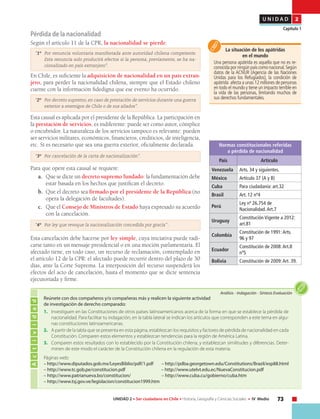 73UNIDAD 2 • Ser ciudadano en Chile • Historia, Geografía y Ciencias Sociales • IV Medio
U N I D A D 2
Capítulo 1
Pérdida de la nacionalidad
Según el artículo 11 de la CPR, la nacionalidad se pierde:
“1º 	 Por renuncia voluntaria manifestada ante autoridad chilena competente.
Esta renuncia solo producirá efectos si la persona, previamente, se ha na-
cionalizado en país extranjero”.
En Chile, es suficiente la adquisición de nacionalidad en un país extran-
jero, para perder la nacionalidad chilena, siempre que el Estado chileno
cuente con la información fidedigna que ese evento ha ocurrido.
“2º 	 Por decreto supremo, en caso de prestación de servicios durante una guerra
exterior a enemigos de Chile o de sus aliados”.
Esta causal es aplicada por el presidente de la República. La participación en
la prestación de servicios, es indiferente: puede ser como autor, cómplice
o encubridor. La naturaleza de los servicios tampoco es relevante: pueden
ser servicios militares, económicos, financieros, crediticios, de inteligencia,
etc. Sí es necesario que sea una guerra exterior, oficialmente declarada.
“3º 	 Por cancelación de la carta de nacionalización”.
Para que opere esta causal se requiere:
a.	 Que se dicte un decreto supremo fundado: la fundamentación debe
estar basada en los hechos que justifican el decreto.
b.	 Que el decreto sea firmado por el presidente de la República (no
opera la delegación de facultades).
c.	 Que el Consejo de Ministros de Estado haya expresado su acuerdo
con la cancelación.
“4º 	 Por ley que revoque la nacionalización concedida por gracia” .
Esta cancelación debe hacerse por ley simple, cuya iniciativa puede radi-
carse tanto en un mensaje presidencial o en una moción parlamentaria. El
afectado tiene, en todo caso, un recurso de reclamación, contemplado en
el artículo 12 de la CPR: el afectado puede recurrir dentro del plazo de 30
días, ante la Corte Suprema. La interposición del recurso suspenderá los
efectos del acto de cancelación, hasta el momento que se dicte sentencia
ejecutoriada y firme.
La situación de los apátridas
en el mundo
Una persona apátrida es aquella que no es re-
conocida por ningún país como nacional.Según
datos de la ACNUR (Agencia de las Naciones
Unidas para los Refugiados), la condición de
apátrida afecta a unas 12 millones de personas
en todo el mundo y tiene un impacto terrible en
la vida de las personas, limitando muchos de
sus derechos fundamentales.
Normas constitucionales referidas
a pérdida de nacionalidad
País Artículo
Venezuela Arts. 34 y siguientes.
México Artículo 37 (A y B)
Cuba Para ciudadanía: art.32
Brasil Art. 12 nº4
Perú
Ley nº 26.754 de
Nacionalidad.Art.7
Uruguay
Constitución Vigente a 2012:
art.81
Colombia
Constitución de 1991:Arts.
96 y 97
Ecuador
Constitución de 2008:Art.8
nº5
Bolivia Constitución de 2009:Art. 39.
Actividad
Análisis • Indagación • Síntesis Evaluación
Reúnete con dos compañeros y/o compañeras más y realicen la siguiente actividad
de investigación de derecho comparado:
1.	 Investiguen en las Constituciones de otros países latinoamericanos acerca de la forma en que se establece la pérdida de
nacionalidad. Para facilitar tu indagación, en la tabla lateral se indican los artículos que corresponden a este tema en algu-
nas constituciones latinoamericanas.
2.	 A partir de la tabla que se presenta en esta página, establezcan los requisitos y factores de pérdida de nacionalidad en cada
Constitución. Comparen estos elementos y establezcan tendencias para la región de América Latina.
3.	 Comparen estos resultados con lo establecido por la Constitución chilena, y establezcan similitudes y diferencias. Deter-
minen de este modo el carácter de la Constitución chilena en la regulación de esta materia.
Páginas web:
– http://www.diputados.gob.mx/LeyesBiblio/pdf/1.pdf – http://pdba.georgetown.edu/Constitutions/Brazil/esp88.html
– http://www.tc.gob.pe/constitucion.pdf – http://www.utelvt.edu.ec/NuevaConstitucion.pdf
– http://www.patrianueva.bo/constitucion/ – http://www.cuba.cu/gobierno/cuba.htm
– http://www.tsj.gov.ve/legislacion/constitucion1999.htm
 