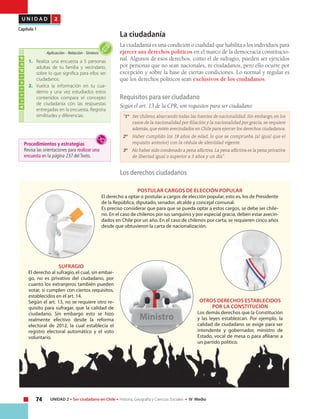 74 UNIDAD 2 • Ser ciudadano en Chile • Historia, Geografía y Ciencias Sociales • IV Medio
U N I D A D 2
Capítulo 1
La ciudadanía
La ciudadanía es una condición o cualidad que habilita a los individuos para
ejercer sus derechos políticos en el marco de la democracia constitucio-
nal. Algunos de esos derechos, como el de sufragio, pueden ser ejercidos
por personas que no sean nacionales, ni ciudadanos, pero ello ocurre por
excepción y sobre la base de ciertas condiciones. Lo normal y regular es
que los derechos políticos sean exclusivos de los ciudadanos.
Requisitos para ser ciudadano
Según el art. 13 de la CPR, son requisitos para ser ciudadano:
“1º 	 Ser chileno, abarcando todas las fuentes de nacionalidad. Sin embargo, en los
casos de la nacionalidad por filiación y la nacionalidad por gracia, se requiere
además, que estén avecindados en Chile para ejercer los derechos ciudadanos.
2º 	 Haber cumplido los 18 años de edad, lo que se comprueba (al igual que el
requisito anterior) con la cédula de identidad vigente.
3º 	 No haber sido condenado a pena aflictiva. La pena aflictiva es la pena privativa
de libertad igual o superior a 3 años y un día”.
Los derechos ciudadanos
POSTULAR CARGOS DE ELECCIÓN POPULAR
El derecho a optar o postular a cargos de elección popular, esto es, los de Presidente
de la República, diputado, senador, alcalde y concejal comunal.
Es preciso considerar que para que se pueda optar a estos cargos, se debe ser chile-
no. En el caso de chilenos por ius sanguinis y por especial gracia, deben estar avecin-
dados en Chile por un año. En el caso de chilenos por carta, se requieren cinco años
desde que obtuvieron la carta de nacionalización.
sufragio
El derecho al sufragio, el cual, sin embar-
go, no es privativo del ciudadano, por
cuanto los extranjeros también pueden
votar, si cumplen con ciertos requisitos,
establecidos en el art. 14.
Según el art. 13, no se requiere otro re-
quisito para sufragar, que la calidad de
ciudadano. Sin embargo esto se hizo
realmente efectivo desde la reforma
electoral de 2012, la cual establecía el
registro electoral automático y el voto
voluntario.
OTROS DERECHOS ESTABLECIDOS
POR LA CONSTITUCIÓN
Los demás derechos que la Constitución
y las leyes establezcan. Por ejemplo, la
calidad de ciudadano se exige para ser
intendente y gobernador, ministro de
Estado, vocal de mesa o para afiliarse a
un partido político.
Actividad
1.	 Realiza una encuesta a 5 personas
adultas de tu familia y vecindario,
sobre lo que significa para ellos ser
ciudadanos.
2.	 Vuelca la información en tu cua-
derno y una vez estudiados estos
contenidos compara el concepto
de ciudadanía con las respuestas
entregadas en la encuesta. Registra
similitudes y diferencias.
Aplicación • Relación • Síntesis
Procedimientos y estrategias
Revisa las orientaciones para realizar una
encuesta en la página 237 del Texto.
Ministro
 