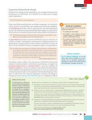 75UNIDAD 2 • Ser ciudadano en Chile • Historia, Geografía y Ciencias Sociales • IV Medio
U N I D A D 2
Capítulo 1
Suspensión del derecho de sufragio
El derecho de sufragio puede suspenderse, por causales claramente esta-
blecidas por la Constitución. En el artículo 16 se señala que el sufragio
puede suspenderse:
“1° Por interdicción en caso de demencia”.
Ésta es una declaración hecha por un tribunal competente, en virtud de la
cual se reconoce a una persona como incapaz para realizar actos jurídicos.
La interdicción dura tanto como la causal (en este caso, demencia) que la
provocó, de modo que si la persona afectada logra superar su estado de de-
mencia, debe ser revocada la resolución judicial que estableció la interdicción.
“2° 	 Por hallarse la persona acusada por delito que merezca pena aflictiva o por
delito que la ley califique como conducta terrorista”.
La pena aflictiva en Chile es privativa de libertad, ya que se sanciona con
presidio, reclusión, confinamiento, extrañamiento o relegación menor en su
grado máximo. Una pena aflictiva tiene un plazo mínimo de tres años y un
día. En el caso del delito terrorista, no importa si implica o no pena aflictiva.
“3° 	 Por haber sido sancionado por el Tribunal Constitucional en conformidad al
inciso séptimo del número 15 de esta Constitución. Los que por esta causa
se hallaren privados del ejercicio del derecho de sufragio lo recuperarán
al término de cinco años, contado desde la declaración del tribunal. Esta
suspensión no producirá otro efecto legal, sin perjuicio de los dispuesto en
el inciso séptimo del número 15 del artículo 19.
Fuente: Constitución Política de chile, art.16.
Esta última causal se refiere a los casos de que el Tribunal Constitucional
declarase inconstitucionales a movimientos o partidos que no respeten los
principios democráticos y constitucionales, o procuren establecer un
régimen totalitario, o inciten la violencia como método de lucha política.
A los ciudadanos individualizados por pertenecer a estos movimientos de-
clarados inconstitucionales, se les suspende el derecho de sufragio por cinco
años. Al cabo de los cinco años de suspensión, el derecho de sufragio se
recupera por una ley de quórum calificado, una vez cumplida la condena.
Pérdida de la ciudadanía
El art. 17 de la CPR establece las causales de
pérdida de ciudadanía:
1.	 Por pérdida de nacionalidad.
2.	 Por condena a pena aflictiva. Una vez
cumplida la pena, la ciudadanía se recu-
pera en conformidad con la ley.
3.	 Por condena por delitos terroristas y nar-
cotráfico, que hubieran requerido ade-
más, pena aflictiva. Cumplida la pena, la
rehabilitación de la ciudadanía se debe
solicitar al Senado.
Actividad
Análisis • Síntesis • Evaluación
Análisis de documento
A continuación se ofrece un
recursowebqueestáorientadoa
discutirlacausalnº2delartículo
16, para suspender el derecho
de sufragio de los ciudadanos
que fueran acusados de delitos
quemerezcanpenaaflictiva.Para
realizarlaactividadpuedenleer
la fuente hasta la página 272
(cinco primeros argumentos).
Sin embargo, pueden revisar el
restodeldocumentosiconside-
ran que necesitan información
adicional sobre alguno de los
argumentos planteados.
Reúnete con dos compañeros y/o compañeras y juntos realicen las siguientes tareas:
1.	 Establezcan la tesis del autor del texto, la que se encuentra en la parte introductoria del
documento. De esta forma podrán determinar en forma precisa cuál es la postura del
autor respecto del tema de la suspensión del sufragio.
2.	 Definan el plan de razonamientos o argumentos establecidos por el autor, y sinteticen
brevemente los argumentos presentados por él en cada una de las partes de este plan.
	 Al definir y resumir este plan, esta actividad les permitirá tener una visión acabada de los
principales argumentos conducentes a reforzar la tesis del autor y, al mismo tiempo, las
debilidades que a su juicio presenta la norma.
3.	 Establezcan una postura de grupo acerca de la crítica planteada por el autor. A la luz de sus
argumentos, ¿comparten la tesis del autor? Argumenten su respuesta.
	 Al tomar una postura, ustedes se enfrentarán ante la posibilidad de desarrollar una opi-
nión y valorar los argumentos a favor o en contra de la postura del autor.
	 El documento se encuentra en la siguiente página web:
http://www.scielo.cl/pdf/estconst/v9n2/art07.pdf
Ley de Quórum Calificado: son las que
tratan sobre materias señaladas en la Cons-
titución. Para ser aprobadas, modificadas o
derogadas, se requiere de la mayoría absoluta
de los diputados y senadores en ejercicio.
• Nuevos conceptos •
 