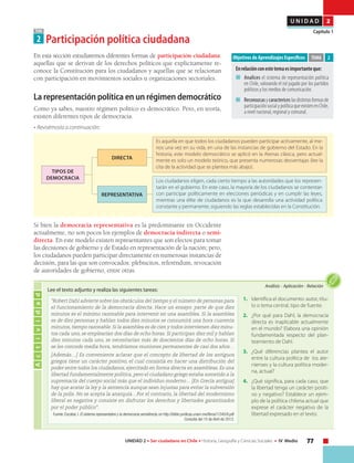 77UNIDAD 2 • Ser ciudadano en Chile • Historia, Geografía y Ciencias Sociales • IV Medio
U N I D A D 2
Capítulo 1TEMA
2 Participación política ciudadana
En esta sección estudiaremos diferentes formas de participación ciudadana:
aquellas que se derivan de los derechos políticos que explícitamente re-
conoce la Constitución para los ciudadanos y aquellas que se relacionan
con participación en movimientos sociales u organizaciones sectoriales.
La representación política en un régimen democrático
Como ya sabes, nuestro régimen político es democrático. Pero, en teoría,
existen diferentes tipos de democracia.
• Revisémosla a continuación:
Objetivos de Aprendizajes Específicos
Enrelaciónconestetemaesimportanteque:
■	 	Analices el sistema de representación política
en Chile, valorando el rol jugado por los partidos
políticos y los medios de comunicación.
■	 	Reconozcasycaractericeslasdistintasformasde
participaciónsocialypolíticaqueexistenenChile,
a nivel nacional, regional y comunal.
TEMA 2
DIRECTA
REPRESENTATIVA
Es aquella en que todos los ciudadanos pueden participar activamente, al me-
nos una vez en su vida, en una de las instancias de gobierno del Estado. En la
historia, este modelo democrático se aplicó en la Atenas clásica, pero actual-
mente es solo un modelo teórico, que presenta numerosas desventajas (lee la
cita de la actividad que se plantea más abajo).
Los ciudadanos eligen, cada cierto tiempo a las autoridades que los represen-
tarán en el gobierno. En este caso, la mayoría de los ciudadanos se contentan
con participar políticamente en elecciones periódicas y en cumplir las leyes,
mientras una élite de ciudadanos es la que desarrolla una actividad política
constante y permanente, siguiendo las reglas establecidas en la Constitución.
Tipos de
DEMOCRACIA
Si bien la democracia representativa es la predominante en Occidente
actualmente, no son pocos los ejemplos de democracia indirecta o semi-
directa. En este modelo existen representantes que son electos para tomar
las decisiones de gobierno y de Estado en representación de la nación; pero,
los ciudadanos pueden participar directamente en numerosas instancias de
decisión, para las que son convocados: plebiscitos, referéndum, revocación
de autoridades de gobierno, entre otras.
Actividad
Análisis • Aplicación • Relación
1.	 Identifica el documento: autor, títu-
lo o tema central, tipo de fuente.
2.	 ¿Por qué para Dahl, la democracia
directa es inaplicable actualmente
en el mundo? Elabora una opinión
fundamentada respecto del plan-
teamiento de Dahl.
3.	 ¿Qué diferencias plantea el autor
entre la cultura política de los ate-
nienses y la cultura política moder-
na, actual?
4.	 ¿Qué significa, para cada caso, que
la libertad tenga un carácter positi-
vo y negativo? Establece un ejem-
plo de la política chilena actual que
exprese el carácter negativo de la
libertad expresado en el texto.
“Robert Dahl advierte sobre los obstáculos del tiempo y el número de personas para
el funcionamiento de la democracia directa. Hace un ensayo: parte de que diez
minutos es el mínimo razonable para intervenir en una asamblea. Si la asamblea
es de diez personas y hablan todos diez minutos se consumirá una hora cuarenta
minutos, tiempo razonable. Si la asamblea es de cien y todos intervienen diez minu-
tos cada uno, se emplearían dos días de ocho horas. Si participan diez mil y hablan
diez minutos cada uno, se necesitarían más de doscientos días de ocho horas. Si
se les concede media hora, tendríamos reuniones permanentes de casi dos años…
[Además…] Es conveniente aclarar que el concepto de libertad de los antiguos
griegos tiene un carácter positivo, el cual consistía en hacer una distribución del
poder entre todos los ciudadanos, ejercitado en forma directa en asambleas. Es una
libertad fundamentalmente política, pero el ciudadano griego estaba sometido a la
supremacía del cuerpo social más que el individuo moderno… [En Grecia antigua]
hay que acatar la ley y la sentencia aunque sean injustas para evitar la subversión
de la polis. No se acepta la anarquía…Por el contrario, la libertad del modernismo
liberal es negativa y consiste en disfrutar los derechos y libertades garantizados
por el poder público".
Fuente: Escobar, I. El sistema representativo y la democracia semidirecta, en http://biblio.juridicas.unam.mx/libros/1/345/8.pdf
Consulta del 15 de Abril de 2013.
Lee el texto adjunto y realiza las siguientes tareas:
 