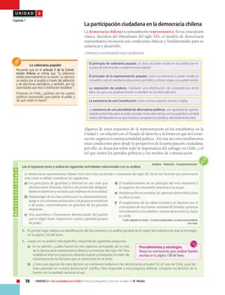 78 UNIDAD 2 • Ser ciudadano en Chile • Historia, Geografía y Ciencias Sociales • IV Medio
U N I D A D 2
Capítulo 1
La participación ciudadana en la democracia chilena
La democracia chilena es esencialmente representativa. En su concepción
clásica, heredera del liberalismo del siglo XIX, el modelo de democracia
representativa reconocía seis condiciones básicas y fundamentales para su
existencia y desarrollo.
• Veamos a continuación esas condiciones.
Algunos de estos requisitos de la representación ya los estudiamos en la
Unidad 1, en relación con el Estado de derecho y la forma en que la Consti-
tución organiza la institucionalidad política. En esta sección estudiaremos
estas condiciones pero desde la perspectiva de la participación ciudadana;
por ello, se destacará sobre todo la importancia del sufragio en Chile, y el
rol que tienen los partidos políticos y los medios de comunicación.
Actividad
Análisis • Relación • Fundamentación
Lee el siguiente texto y realiza las siguientes actividades relacionadas con su análisis
La democracia representativa liberal vivió una crisis profunda a comienzos del siglo XX. Entre los factores que provocaron
esta crisis se deben considerar las siguientes:
La soberanía popular
Recuerda que en el artículo 5 de la Consti-
tución chilena se señala que “la soberanía
reside esencialmente en la nación. Su ejercicio
se realiza por el pueblo a través del plebiscito
y de elecciones periódicas, y también, por las
autoridades que esta Constitución establece”.
Entonces, en Chile, ¿quiénes son los sujetos
políticos reconocidos para ejercer el poder, y
de qué modo lo hacen?
1.	 En primer lugar realiza una identificación del documento y un análisis general de él, según las indicaciones que se entregan
en la página 156 del texto.
1.	 Luego, en un análisis más específico, responde las siguientes preguntas:
a)	 En tu opinión, ¿cuáles fueron los tres aspectos principales de la crisis
de la democracia representativa liberal a comienzos del siglo XX? Para
establecer esos tres aspectos, deberás evaluar y jerarquizar el orden de
importancia de los factores que se mencionan en el texto.
b)	 ¿Crees que algunos de estos factores se mantienen todavía en las democracias actuales? En el caso de Chile, ¿qué fac-
tores persisten en nuestra democracia? Justifica. Para responder a esta pregunta deberás comparar los factores de la
fuente con la realidad nacional actual.
a) Los principios de igualdad y libertad no son más que
declaraciones formales, frente a las profundas desigual-
dades económicas y sociales que imperan en la sociedad.
b) 	Desprestigio de la clase política por su desmoralización,
apego a sus intereses personales o de grupos económicos
o de poder, convirtiéndose en gestores de las grandes
empresas…
c) 	Una asamblea o Parlamento desvinculado del pueblo
que lo eligió, lento, inoportuno, sujeto a grandes grupos
de poder…
d) 	El establecimiento en un principio del voto censitario y
la negativa de concederle derechos a la mujer…
e) 	Partidos políticos cerrados, sin apertura democrática para
su libre acceso…
f) 	 El surgimiento de las ideas sociales y el dominio por el
comunismo de una buena cantidad de Estados, opuestos
rotundamente a los ideales y valores democráticos, hasta
su caída.
Fuente: adaptado de Escobar, I. El sistema representativo y la democracia semidirecta,
obra citada.
El principio de soberanía popular, es decir, el poder reside en el pueblo (ver re-
cuadro de información complementaria lateral).
El principio de la representación popular: como la soberanía o poder reside en
el pueblo, solo él, mediante elecciones periódicas y libres, elige a sus gobernantes.
La separación de poderes, mediante una distribución de competencias entre
ellos, sin que uno pudiera invadir o interferir en la esfera del otro.
La existencia de una Constitución como norma superior, escrita y rígida.
La existencia de una pluralidad de alternativas políticas, con igualdad de oportu-
nidades entre ellas para acceder al poder. Estas alternativas son los partidos y el ideal
clásico del liberalismo es que hubiera competencia (política, electoral) entre ellos.
Procedimientos y estrategias
Revisa las orientaciones para analizar fuentes
escritas en la página 158 del Texto.
 