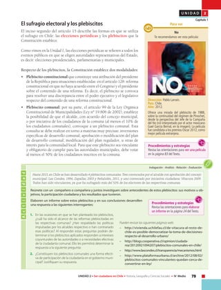 79UNIDAD 2 • Ser ciudadano en Chile • Historia, Geografía y Ciencias Sociales • IV Medio
U N I D A D 2
Capítulo 1
El sufragio electoral y los plebiscitos
El inciso segundo del artículo 15 describe las formas en que se utiliza
el sufragio en Chile: las elecciones periódicas y los plebiscitos que la
Constitución establece.
Como vimos en la Unidad 1, las elecciones periódicas se refieren a todos los
eventos públicos en que se eligen autoridades representativas del Estado,
es decir: elecciones presidenciales, parlamentarias y municipales.
Respecto de los plebiscitos, la Constitución establece dos modalidades:
•	 Plebiscito constitucional que constituye una atribución del presidente
de la República para situaciones establecidas en el artículo 128: reforma
constitucional en que no haya acuerdo entre el Congreso y el presidente
sobre el contenido de una reforma. Es decir, el plebiscito se convoca
para resolver una discrepancia entre el poder ejecutivo y el legislativo
respecto del contenido de una reforma constitucional.
•	 Plebiscito comunal: por su parte, el artículo 99 de la Ley Orgánica
Constitucional de Municipalidades (Ley nº 19.806 de 2002), establece
la posibilidad de que el alcalde, con acuerdo del concejo municipal,
o por iniciativa de los ciudadanos de la comuna (al menos el 10% de
los ciudadanos comunales), convoque a un plebiscito comunal. Esta
consulta se debe realizar en torno a materias muy precisas: inversiones
específicas de desarrollo comunal; aprobación o modificación del plan
de desarrollo comunal; modificación del plan regulador, u otras de
interés para la comunidad local. Para que este plebiscito sea vinculante
y obligatorio de cumplir para las autoridades municipales, debe votar
al menos el 50% de los ciudadanos inscritos en la comuna.
Actividad
Indagación • Análisis • Relación • Evaluación
Hasta 2013, en Chile se han desarrollado 4 plebiscitos comunales.Tres convocados por el alcalde con aprobación del concejo
municipal: Las Condes, 1994; Zapallar, 2003 y Peñalolén, 2011, y uno convocado por iniciativa ciudadana: Vitacura 2009.
Todos han sido vinculantes, ya que ha sufragado más del 50% de los electores de las respectivas comunas.
1.	 En las ocasiones en que se han planteado los plebiscitos,
¿cuál ha sido el alcance de las reformas plebiscitadas en
las respectivas comunas? ¿Han respaldado las políticas
impulsadas por los alcaldes respectivo o han contrariado
esas políticas? Al responder estas preguntas podrán de-
terminar si los plebiscitos aplicados responden a intereses
coyunturales de las autoridades o a necesidades efectivas
de la ciudadanía comunal. Ello les permitirá determinar la
respuesta a la siguiente pregunta:
2.	 ¿Constituyen los plebiscitos comunales una forma efecti-
va de participación de la ciudadanía en el gobierno muni-
cipal? Justifiquen su respuesta.
Pueden revisar las siguientes páginas web:
–	http://vivienda.uchilefau.cl/de-vitacura-al-resto-de-
chile-es-posible-democratizar-la-toma-de-decisiones-
respecto-al-desarrollo-urbano/
–	http://blogs.cooperativa.cl/opinion/ciudada-
nia/20120921094207/plebiscitos-comunales-en-chile/
–	http://www.lascondes.cl/transparencia/mecanismos.html
–	http://www.plataformaurbana.cl/archive/2012/08/02/
plebiscitos-comunales-vinculantes-quedan-cerca-de-
convertirse-en-ley/
Reúnete con un compañero o compañera y juntos investiguen sobre antecedentes de estos plebiscitos: sus motivos u ob-
jetivos, la participación ciudadana y los resultados que tuvieron.
Elaboren un informe sobre estos plebiscitos y en sus conclusiones desarrollen
una respuesta a las siguientes interrogantes: Procedimientos y estrategias
Revisa las orientaciones para elaborar
un informe en la página 24 del Texto.
No
Te recomendamos ver esta película:
Dirección: Pablo Larraín.
País: Chile.
Año: 2012.
Ofrece una mirada del plebiscito de 1988,
sobre la continuidad del régimen de Pinochet,
desde la perspectiva del Jefe de la Campaña
del No (rol interpretado por el actor mexicano
Gael García Bernal, en la imagen). La película
fue candidata a los premios Oscar 2012,como
mejor película extranjera.
Para ver
Procedimientos y estrategias
Revisa las orientaciones para ver una película
en la página 83 del Texto.
 