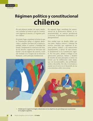 U N I D A D 1
Introducción
8 Historia, Geografía y Ciencias Sociales • IV Medio
En esta primera unidad, de cuarto medio,
vas a estudiar la forma en que la Constitu-
ción organiza el sistema y el régimen polí-
tico chileno.
En primer lugar, estudiarás la forma en que
la Constitución define el régimen demo-
crático: establece las bases de la institucio-
nalidad; define el carácter y finalidad del
Estado; fundamenta la existencia del Esta-
do de derecho; organiza las funciones del
Estado y de sus órganos de control; y todo
ello fundado en el respeto de los derechos
humanos, como principio fundamental.
Régimen político y constitucional
chileno
En segundo lugar, estudiarás las caracte-
rísticas de la democracia chilena: su re-
presentatividad, su carácter presidencial
y electoral, el pluralismo doctrinario y el
pluripartidismo.
Esta unidad tiene un desafío doble: por
una parte, implica conocer y manejar las
normas esenciales que organizan al sis-
tema político chileno y sus instituciones
fundamentales, y dentro de esas normas,
la fundamental es la Constitución vigen-
te. Por otra parte, debatir e indagar en las
aplicaciones prácticas, límites y desafíos
de muchos de estos preceptos; es decir, no
asumir que las definiciones están dadas,
que son incuestionables, sino problemati-
zarlas y discutirlas. Por ello, te invitamos a
asumir un rol activo en el desarrollo de tus
conocimientos sobre estos temas.
1.	 Señala que te sugiere la imagen, relacionala con los objetivos de aprendizaje que se presentan
en la página siguiente.
 