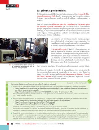 80 UNIDAD 2 • Ser ciudadano en Chile • Historia, Geografía y Ciencias Sociales • IV Medio
U N I D A D 2
Capítulo 1
Las primarias presidenciales
El 6 de diciembre de 2012 se publicó la ley que estableció el Sistema de Elec-
ciones Primarias en Chile. Esta ley tiene por objeto que los partidos políticos
designen a sus candidatos a presidente de la República, a parlamentarios y a
alcaldes.
Este mecanismo es voluntario para los ciudadanos y vinculante para
los partidos y pactos electorales que decidan realizarlo. Es voluntario
porque ningún ciudadano está obligado a participar de estos eventos; sin
embargo, la motivación de intervenir en la selección de candidatos de cada
sector o pacto político, puede ser un factor importante para aumentar la
participación política ciudadana.
Las primarias son vinculantes para los partidos, porque
los resultados de la primaria deben ser respetados y los
candidatos perdedores deben acatarlos y no postularse
al mismo cargo en el proceso eleccionario final.
El Servicio Electoral (SERVEL) es el organismo encar-
gado de organizar las primarias, las que se deben realizar
a nivel nacional, para elegir candidatos presidenciales y
a nivel regional, para elegir candidatos al Parlamento.
Las primarias se deben realizar a más tardar el vigésimo
domingo anterior a la fecha de la elección final (es decir,
20 semanas antes de la elección oficial).
CabeconsignarqueelgastodelarealizacióndelasprimariasloasumeelEstado.
En el caso de los gastos electorales de los candidatos, éstos son de cargo de
las mismas candidaturas o de los partidos, según fuera el caso. Todos los
gastos electorales se rigen por la Ley de Transparencia, Límite y Control
del Gasto Electoral, el que en todo caso no puede ser superior al 10% del
valor señalado para una elección general.
	 Ex presidente Patricio Aylwin participa de
las primarias de la Concertación, para las
elecciones municipales 2010.
Actividad
Indagación • Análisis • Comparación
	 Reúnete con 2 o tres compañeros y juntos realicen la siguiente actividad:
1.	 Investiguen en la web, antecedentes sobre las primarias en Chile. Para ello pueden consultar en la siguiente página web:
–	 http://www.bcn.cl/carpeta_temas_profundidad/congreso-aprobo-ley-que-establece-elecciones-primarias-para-
presidente-parlamentarios-y-alcaldes
–	 http://ciudadaniaypolitica.wordpress.com/2012/10/09/la-nueva-ley-de-primarias-en-chile/
	 Esta primera indagación les permitirá tener una visión general de las características de la reforma política desarrollada en
2012, por el gobierno de Piñera.
2.	 Busquen opiniones de los distintos sectores políticos sobre estos eventos. Para ello se sugieren las siguientes páginas web:
–	 http://www.chile21.cl/wp-content/uploads/2011/10/Proyecto-de-ley-de-primarias.pdf
–	 http://www.lyd.com/wp-content/files_mf/tp1047primarias.pdf
–	 http://papeldigital.info/ltrep/2012/12/15/01/paginas/027.pdf
	 Sinteticen estas opiniones y análisis, y establezcan la postura del grupo respecto de ellas.
	 Esta indagación, comparación y análisis, les permitirá determinar la opinión y apoyo de los distintos sectores nacionales (y
de expertos extranjeros) sobre el impacto que podrían tener las primarias en el sistema político chileno.
3.	 Después de hacer estas indagaciones, consulten páginas web que den cuenta de los resultados de las Primarias realizadas
en junio de 2009 y en las elecciones generales del mismo año y señalen: ¿Cuáles fueron las tendencias en ambos procesos?
Por ejemplo: la cantidad de población que participó en las primarias de cada pacto (y la correlación entre los pactos) se vio
reflejada después en las elecciones de diciembre de 2013. Comenten sus conclusiones con sus compañeros.
 