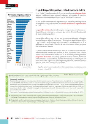 82 UNIDAD 2 • Ser ciudadano en Chile • Historia, Geografía y Ciencias Sociales • IV Medio
U N I D A D 2
Capítulo 1
Elroldelospartidospolíticosenlademocraciachilena
En la Unidad 1 estudiamos que la democracia chilena era pluripartidista.
Además, establecimos los requisitos legales para la formación de partidos,
sus límites constitucionales y el principio de pluralidad de partidos.
En esta sección estudiaremos la importancia que tienen los partidos políticos
en la reproducción y consolidación del sistema democrático representativo
en Chile.
Los partidos políticos han tenido un gran protagonismo en la historia po-
lítica chilena, al punto que se considera que son un elemento fundamental
de nuestro régimen político.
Los partidos políticos son a la vez, una forma de participación política de
la ciudadanía que adscribe voluntaria y directamente a participar en ellos,
y una forma de canalizar inquietudes, necesidades sociales y políticas, de la
población en general hacia el Estado, de acuerdo a una doctrina o programa
que cada partido plantea.
La promoción del interés nacional por parte de los partidos, se realiza emi-
nentemente en el ámbito de la política, es decir, en las elecciones y en las
instituciones representativas del Estado, en las cuales los partidos proponen
programas de acción, articulan y aglutinan intereses sociales, movilizan
políticamente a los ciudadanos, reclutan militantes y los forman para ser
élites ciudadanas capacitadas para organizar gobiernos, forman líderes de
opinión, entre otras numerosas actividades.
• 	 El gráfico lateral muestra la adhesión y militancia partidaria en varios países entre
los que se incluye Chile.
Actividad
Análisis • Relación • Fundamentación
En relación a los recursos que se presentan en esta página, responde las preguntas:
Democracia partidaria
“Estas tendencias coinciden con otra serie de fenómenos interesantes. Por un lado, menos de un 25% de los encuestados por
el estudio LAPOP 2010 declara que en su comuna la “gente vota por partidos o coaliciones” (siendo más de un 75% quienes
señalan que el factor determinante son las “cualidades individuales del candidato”). Por su parte, nuevamente en términos
comparados, Chile presenta el menor nivel registrado en toda la región en cuanto a activismo partidario. Solo un 3% de los
encuestados declara haber trabajado para algún candidato o partido en la última elección contra una media regional de
aproximadamente el 10%".
Fuente: Luna, J.P. y Rosenblatt, "¿Notas para una autopsia? Los partidos políticos en el Chile actual", en Díaz, F. J. y Sierra, L., (2012). Democracia con partidos. Santiago: CEP-CIEPLAN.
1.	 Respecto al gráfico que se presenta en esta página, ¿qué factores permiten explicar la baja simpatía política de la ciudadanía
con respecto a los partidos chilenos? Elabora una hipótesis que ponga en juego esos factores.
2.	 Respecto de la información del texto, ¿existe alguna relación entre el sistema electoral y/o representativo chileno y la adscrip-
ción de la ciudadanía con respecto a algún partido? Argumenta tu opinión.
Niveles de simpatía partidaria
% simpatizantes común partido político
Uruguay
Estados Unidos
Rep.Dominicana
Costa Rica
Surinam
Honduras
Nicaragua
Jamaica
Paraguay
Colombia
El Salvador
Venezuela
Bolivia
Canadá
Panamá
Brasil
Bélice
México
Trin.yTobago
Haití
Guyana
Perú
Argentina
Guatemala
Ecuador
Chile
0 10 20 30 40 50 60 70
11,6
Fuente: LAPOP, 2010.
 