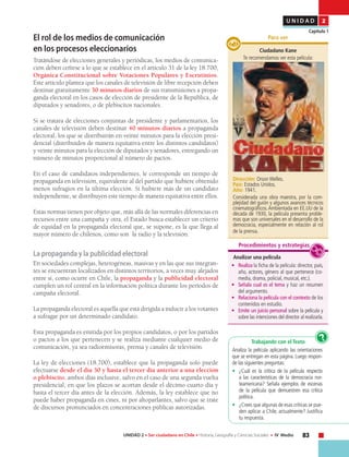 83UNIDAD 2 • Ser ciudadano en Chile • Historia, Geografía y Ciencias Sociales • IV Medio
U N I D A D 2
Capítulo 1
El rol de los medios de comunicación
en los procesos eleccionarios
Tratándose de elecciones generales y periódicas, los medios de comunica-
ción deben ceñirse a lo que se establece en el artículo 31 de la ley 18.700,
Orgánica Constitucional sobre Votaciones Populares y Escrutinios.
Este artículo plantea que los canales de televisión de libre recepción deben
destinar gratuitamente 30 minutos diarios de sus transmisiones a propa-
ganda electoral en los casos de elección de presidente de la República, de
diputados y senadores, o de plebiscitos nacionales.
Si se tratara de elecciones conjuntas de presidente y parlamentarios, los
canales de televisión deben destinar 40 minutos diarios a propaganda
electoral, los que se distribuirán en veinte minutos para la elección presi-
dencial (distribuidos de manera equitativa entre los distintos candidatos)
y veinte minutos para la elección de diputados y senadores, entregando un
número de minutos proporcional al número de pactos.
En el caso de candidatos independientes, le corresponde un tiempo de
propaganda en televisión, equivalente al del partido que hubiere obtenido
menos sufragios en la última elección. Si hubiere más de un candidato
independiente, se distribuyen este tiempo de manera equitativa entre ellos.
Estas normas tienen por objeto que, más allá de las normales diferencias en
recursos entre una campaña y otra, el Estado busca establecer un criterio
de equidad en la propaganda electoral que, se supone, es la que llega al
mayor número de chilenos, como son la radio y la televisión.
La propaganda y la publicidad electoral
En sociedades complejas, heterogéneas, masivas y en las que sus integran-
tes se encuentran localizados en distintos territorios, a veces muy alejados
entre sí, como ocurre en Chile, la propaganda y la publicidad electoral
cumplen un rol central en la información política durante los períodos de
campaña electoral.
La propaganda electoral es aquella que está dirigida a inducir a los votantes
a sufragar por un determinado candidato.
Esta propaganda es emitida por los propios candidatos, o por los partidos
o pactos a los que pertenecen y se realiza mediante cualquier medio de
comunicación, ya sea radioemisoras, prensa y canales de televisión.
La ley de elecciones (18.700), establece que la propaganda solo puede
efectuarse desde el día 30 y hasta el tercer día anterior a una elección
o plebiscito, ambos días inclusive, salvo en el caso de una segunda vuelta
presidencial, en que los plazos se acortan desde el décimo cuarto día y
hasta el tercer día antes de la elección. Además, la ley establece que no
puede haber propaganda en cines, ni por altoparlantes, salvo que se trate
de discursos pronunciados en concentraciones públicas autorizadas.
Ciudadano Kane
Te recomendamos ver esta película:
Dirección: Orson Welles.
País: Estados Unidos.
Año: 1941.
Considerada una obra maestra, por la com-
plejidad del guión y algunos avances técnicos
cinematográficos.Ambientada en EE.UU de la
década de 1930, la película presenta proble-
mas que son universales en el desarrollo de la
democracia, especialmente en relación al rol
de la prensa.
Para ver
Analizar una película
•	 Realiza la ficha de la película: director, país,
año, actores, género al que pertenece (co-
media, drama, policial, musical, etc.).
•	 Señala cual es el tema y haz un resumen
del argumento.
•	 Relaciona la película con el contexto de los
contenidos en estudio.
•	 Emite un juicio personal sobre la película y
sobre las intenciones del director al realizarla.
Procedimientos y estrategias
Trabajando con el Texto
Analiza la película aplicando las orientaciones
que se entregan en esta página. Luego respon-
de las siguientes preguntas:
• 	 ¿Cuál es la crítica de la película respecto
a las características de la democracia nor-
teamericana? Señala ejemplos de escenas
de la película que demuestren esa crítica
política.
• 	 ¿Crees que algunas de esas críticas se pue-
den aplicar a Chile, actualmente? Justifica
tu respuesta.
?
 
