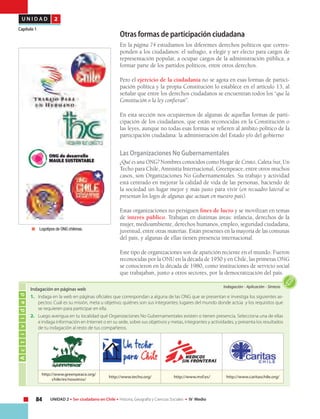 84 UNIDAD 2 • Ser ciudadano en Chile • Historia, Geografía y Ciencias Sociales • IV Medio
U N I D A D 2
Capítulo 1
Otras formas de participación ciudadana
En la página 74 estudiamos los diferentes derechos políticos que corres-
ponden a los ciudadanos: el sufragio, a elegir y ser electo para cargos de
representación popular, a ocupar cargos de la administración pública, a
formar parte de los partidos políticos, entre otros derechos.
Pero el ejercicio de la ciudadanía no se agota en esas formas de partici-
pación política y la propia Constitución lo establece en el artículo 13, al
señalar que entre los derechos ciudadanos se encuentran todos los “que la
Constitución o la ley confieran”.
En esta sección nos ocuparemos de algunas de aquellas formas de parti-
cipación de los ciudadanos, que están reconocidas en la Constitución o
las leyes, aunque no todas esas formas se refieren al ámbito político de la
participación ciudadana: la administración del Estado y/o del gobierno
Las Organizaciones No Gubernamentales
¿Qué es una ONG? Nombres conocidos como Hogar de Cristo, Caleta Sur, Un
Techo para Chile, Amnistía Internacional, Greenpeace, entre otros muchos
casos, son Organizaciones No Gubernamentales. Su trabajo y actividad
está centrado en mejorar la calidad de vida de las personas, haciendo de
la sociedad un lugar mejor y más justo para vivir (en recuadro lateral se
presentan los logos de algunas que actúan en nuestro país).
Estas organizaciones no persiguen fines de lucro y se movilizan en temas
de interés público. Trabajan en distintas áreas: infancia, derechos de la
mujer, medioambiente, derechos humanos, empleo, seguridad ciudadana,
juventud, entre otras materias. Están presentes en la mayoría de las comunas
del país, y algunas de ellas tienen presencia internacional.
Este tipo de organizaciones son de aparición reciente en el mundo. Fueron
reconocidas por la ONU en la década de 1950 y en Chile, las primeras ONG
se conocieron en la década de 1980, como instituciones de servicio social
que trabajaban, junto a otros sectores, por la democratización del país.
Actividad
Indagación • Aplicación • Síntesis
Indagación en páginas web
1.	 Indaga en la web en páginas oficiales que correspondan a alguna de las ONG que se presentan e investiga los siguientes as-
pectos: Cuál es su misión, meta u objetivo; quiénes son sus integrantes; lugares del mundo donde actúa y los requisitos que
se requieren para participar en ella.
2.	 Luego averigua en tu localidad qué Organizaciones No Gubernamentales existen o tienen presencia. Selecciona una de ellas
e indaga información en Internet o en su sede, sobre sus objetivos y metas, integrantes y actividades, y presenta los resultados
de tu indagación al resto de tus compañeros.
	 Logotipos de ONG chilenas.
http://www.greenpeace.org/
chile/es/nosotros/
http://www.techo.org/ http://www.msf.es/ http://www.caritaschile.org/
 