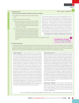 87UNIDAD 2 • Ser ciudadano en Chile • Historia, Geografía y Ciencias Sociales • IV Medio
U N I D A D 2
Capítulo 1
I. 	 Análisis de texto
	 Lee el texto que se presenta y realiza las tareas que se indican:
1.	 Identifica el documento: autor, año, tipo de fuente,
tema.
2.	 Responde las siguientes preguntas:
a)	 En opinión del autor, ¿cuáles son las principales
formas de expresión de la juventud en la actua-
lidad? ¿Compartes esa opinión para el caso de
los sectores vulnerables de la sociedad chilena?
Justifica tus respuestas.
b)	 ¿Crees que esta visión es representativa de la ju-
ventud chilena en general? Desarrolla una crítica a
estavisión,suponiendoquesequisieraextrapolaral
conjuntodelosjóvenesdeChile.¿Quéotrasformas
de expresión de la juventud crees que debieran
presentarse,ademásdelasenunciadasporelautor,
para representar en forma adecuada la situación de la juventud chilena
actual?
Actividad
Análisis • Síntesis • Comparación
“Es el rechazo y distancia con la institucionalidad, con el sis-
tema, con la policía, con los adultos, con la formalidad, con el
control social, con el orden establecido y su simbología siempre
presente. Los íconos del orden representan una provocación
permanente… Este rechazo no se concreta ni materializa en
un papel de actor social constitutivo de movimiento, ni en un
papel militante transformador; se expresa en mil fragmentos y
acciones diferentes: en el consumo de drogas, en el carrete, en
los ritos multifacéticos que cobran vida cuando cae la noche,en
la poesía y en los murales callejeros, en el lenguaje hermético,
en las pandillas, en el consumo de alcohol, en el sexo, etc.”.
Fuente: Sandoval, M. Jóvenes y exclusión (una compleja relación). Revista Chilena de
Temas Sociológicos, Nºs 6 y 7, Santiago: Universidad Católica Silva Henríquez, 1999.
II. 	Análisis de opiniones	
	 A continuación se presentan diversas opiniones sobre la situación de los partidos en Chile, que corresponden a líderes de partidos
de diferentes tendencias políticas (solo se indica el partido o pacto al que pertenecen). Junto con un compañero o compañera,
analicen las distintas opiniones, establezcan un balance de fortalezas y debilidades de los partidos en Chile y las principales pro-
puestas que se formulan desde cada opinión, para resolver la situación en la que se encuentran los partidos.
Partido Socialista: “Yo creo que hoy día lo que veo son básica-
mente debilidades y pocas fortalezas.Creo que las fortalezas
se han ido perdiendo. Hay una que está ahí siempre, que
es tu historia. Son partidos que tienen historia, que tienen
además bonitas historias que contar. El PC puede contar la
historia de Luis Emilio Recabarren, de las mutuales, de las
luchas obreras de esa época. El PS puede contar la historia
de Marmaduke, de la República Socialista, pero creo que
ha vivido básicamente de las rentas que le dio un acto:
que es simplemente la inmolación de Allende. Porque es
un partido que tiene aportes a la historia del país: estuvo
vinculado a la industrialización de Chile, a la educación
primaria, pero gran parte lo hizo con el Partido Radical.
El gran impulso ético que le permitió al PS recomponerse
posteriormente fue el ejemplo de Allende. Sin el ejemplo
de Allende el PS habría sido un partido que hubiera tenido
una vida distinta…Entonces, yo te diría que las fortalezas
tienen que ver más con las trayectorias, con las historias.
La debilidad es gigantesca. Son partidos –estoy hablando
de los partidos progresistas, porque la derecha es otra cosa-
que luego de veinte años de gobierno se burocratizaron al
extremo. Son partidos básicamente de funcionarios…”.
Renovación Nacional: “Yo creo que los partidos han ido en
franca declinación en Chile. En los años noventa los partidos
políticos tenían una fuerte influencia y sobre todo participa-
ción en el debate de ideas, en la discusión programática, se
elaboraban documentos, había revistas, influían la posición
de los partidos en la agenda…Entonces,los partidos tenían en
esaépocaunrolsúperimportanteentérminosprogramáticos,
influían,había un debate de ideas,había conceptos…Yo diría
que eso entró en franca declinación.Los partidos empezaron
a perder ese rol de conductores de la opinión pública en ma-
terias ideológicas. Creo que se distanciaron de la ciudadanía
en términos de caer en debates “intrascendentes” desde el
punto de vista de la opinión pública…Tengo la impresión de
que los partidos políticos en Chile están extraordinariamente
atrasados en su proceso de institucionalización.Son partidos
pocoinstitucionalizados,conmuypocaparticipaciónciudada-
na…No se han modernizado, no veo en los partidos escuelas
formadoras de jóvenes, creo que los partidos políticos están
en una crisis muy grave”.
Democracia Cristiana: “Yo te diría que el partido más
estructurado de Chile y del cual hay que aprender hoy
día es la UDI, lejos. O sea, no hay nada en la Concertación
que te dijera “envidio”, nada. Lo que no quiere decir que
estemos demasiado bien en la DC. Creo que la DC tiene
enormes debilidades…”
Luna, J.P. y otros, ¿Notas para una autopsia? Los partidos políticos en el Chile actual, en Díaz, F. J. y Sierra, L. (editores), Democracia con partidos, obra citada.
Procedimientos y estrategias
Revisa las orientaciones para analizar
una fuente en la página 158 del Texto.
 