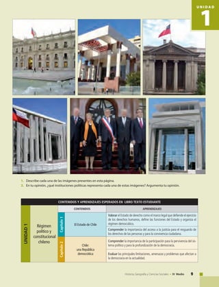 9Historia, Geografía y Ciencias Sociales • IV Medio
CONTENIDOS Y APRENDIZAJES ESPERADOS EN LIBRO TEXTO ESTUDIANTE
UNIDAD1
Régimen
político y
constitucional
chileno
CONTENIDOS APRENDIZAJES
Capítulo1
El Estado de Chile
Valorar el Estado de derecho como el marco legal que defiende el ejercicio
de los derechos humanos, define las funciones del Estado y organiza el
régimen democrático.
Comprender la importancia del acceso a la justicia para el resguardo de
los derechos de las personas y para la convivencia ciudadana.
Capítulo2
Chile:
una República
democrática
Comprender la importancia de la participación para la pervivencia del sis-
tema político y para la profundización de la democracia.
Evaluar las principales limitaciones, amenazas y problemas que afectan a
la democracia en la actualidad.
1. 	 Describe cada una de las imágenes presentes en esta página.
2. 	 En tu opinión, ¿qué instituciones políticas representa cada una de estas imágenes? Argumenta tu opinión.
1
U N I D A D
 