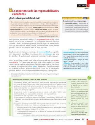 91UNIDAD 2 • Ser ciudadano en Chile • Historia, Geografía y Ciencias Sociales • IV Medio
U N I D A D 2
Capítulo 2TEMA
1 La importancia de las responsabilidades
	ciudadanas
¿Qué es la responsabilidad civil?
“Los antiguos romanos, que fueron gente muy sabia y muy práctica, sintetizaron
los grandes principios jurídicos en tres axiomas, a los que el derecho podría re-
ducirse como mínima expresión y no obstante ser suficientes para abarcar todos
los aspectos a regular por las normas: honeste vivere (vivir honestamente), suum
cuique tribuere (dar a cada uno lo suyo), alterum non laedere, es decir, no dañar
al otro. Para los romanos, a partir de estos principios, ante cualquier situación se
podía saber cómo comportarse en relación con los demás”.
Fuente: López, E., Introducción a la responsabilidad civil, en http://www.derecho.unt.edu.ar/publicaciones/Introdrespon-
sabilidadcivil.pdf Consulta 5 de mayo de 2013.
Estas premisas resumen el concepto de responsabilidad civil y cobran
sentido solo en la vida en sociedad. Las leyes obligan a restituir los daños
causados a otros o a los bienes públicos, es decir, dejar a las personas afec-
tadas por ese daño o los bienes dañados, en una situación lo más parecida
posible a como se encontraban antes de sufrir ese daño.
De allí procede, precisamente, el concepto de responsabilidad: de responder,
o ser responsable, por el daño provocado a otros. La obligación que surge
del derecho y de las leyes, es la sanción de resarcir por el daño causado.
Ahora bien, el daño causado pudo haber sido provocado por una acción o
una omisión. En el primer caso se trata de un acto (intencional o no, cons-
ciente o no) de cuya ejecución resulta dañada otra persona; en el segundo,
se trata del incumplimiento de un deber; por ejemplo, el incumplimiento
del deber de socorro a personas desvalidas, el mal uso de los espacios
públicos. Ambos casos conllevan sanciones tanto civiles como penales.
• 	 En las siguientes páginas estudiaremos los casos más comunes y visbles de respon-
sabilidad común.
Objetivos de Aprendizajes Específicos
Enrelaciónconestetemaesimportanteque:
■	 Comprendas y valores la importancia de las
responsabilidades ciudadanas, en particular, el
cumplimiento de las leyes, el pago de impuestos
por parte de personas y empresas, y el cuidado de
losespaciospúblicosydelainfraestructurapública.
TEMA 1
Responsabilidad: es la capacidad existente
en todo sujeto activo de derecho, para recono-
cer y aceptar las consecuencias de un hecho
realizado libremente.
Deber: estar obligado a algo por ley divina,
natural o positiva.
Obligación: vínculo que sujeta a hacer o abs-
tenerse de hacer algo, establecido por precep-
to de la ley, por voluntario otorgamiento o por
derivación recta de ciertos actos.
• Nuevos conceptos •
Actividad
Análisis • Relación • FundamentaciónLee el texto que se presenta y realiza las tareas siguientes:
Es procedente señalar que el matrimonio puede terminar por una falta imputable a
otro, lo que da lugar al divorcio por culpa, que se puede definir como “una institución
fundada en la existencia de un acto culpable de uno de los cónyuges, de manera que
el otro pueda impetrar una declaración judicial de divorcio, que aparece así como una
sanción para el cónyuge culpable”.
“Lo anterior se traduce en la actual redacción del artículo 54 (de la Ley nº 19,947, sobre
Matrimonio Civil) y los tres requisitos copulativos para su procedencia:
a) 	Existencia de falta imputable al otro cónyuge.
b) 	Que dicha falta constituya una infracción grave a los deberes y obligaciones que
impone el matrimonio a los cónyuges o de los deberes y obligaciones respecto de los
hijos.
c) 	Que dicha falta torne intolerable la vida en común. Según el artículo 54 se incurre en
dicha causal, cuando ocurre cualquiera de los siguientes hechos:
1º 	Atentado contra la vida o malos tratamientos graves contra la integridad física o
síquica del cónyuge o de alguno de sus hijos.
2º 	Transgresión grave y reiterada de los deberes de convivencia, socorro y fidelidad,
propios del matrimonio”.
Fuente: Corporación de Asistencia Judicial, Concepto y aplicación del divorcio por culpa, Ministerio de Justicia, 2012.
1.	 Identifica el documento: pro-
cedencia, fecha, tipo de fuen-
te, relación con los conteni-
dos en estudio.
2.	 ¿En qué aspectos de la fuente
transcrita se hace referencia a
una responsabilidad, a un de-
ber y a una obligación? Men-
ciona al menos un caso de la
norma transcrita para cada
definición.
3.	 Indaga otros casos (al menos
dos más) sobre el incumpli-
miento del deber de socorro
en Chile y sus sanciones.
	 Revisa el siguiente link:
	http://www.derecho-chile.
cl/tag/deber-de-socorro/
 