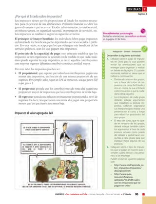 95UNIDAD 2 • Ser ciudadano en Chile • Historia, Geografía y Ciencias Sociales • IV Medio
U N I D A D 2
Capítulo 2
Actividad
Desarrollen la siguiente actividad:
1.	 Debatan sobre el pago de impues-
tos en Chile, para lo cual pueden
revisar las orientaciones que se
entregan para organizar y realizar
un debate en la página 27 y, poste-
riormente, realizar las tareas que se
indican a continuación:
•	 Dividan el curso en dos grupos,
uno a favor del cobro de im-
puestos por parte del Estado y
otro en contra de que el Estado
cobre impuestos o que la ciuda-
danía deba pagarlos.
•	 Los integrantes de cada grupo
deberán indagar argumentos
que respalden su postura res-
pectiva. Deberán organizarse
sus integrantes para realizar una
presentación al curso, y luego
para rebatir los postulados del
otro grupo.
•	 El resto del curso, que no que-
de en ninguno de los grupos,
deberá indagar también sobre
los argumentos a favor de cada
postura; actuará como jurado
del debate, y podrá hacer pre-
guntas a cada grupo para que
explique mejor algunas de sus
posturas.
2.	 Indaguen sobre el tipo de impues-
tos que se pagan en nuestro país y
señalen cuáles afectan a las perso-
nas y a las empresas.
	 Pueden revisar las siguientes páginas
web:
– 	 http://www.sii.cl/aprenda_so-
bre_impuestos/impuestos/
descripcion.htm
– 	 http://www.guio-
teca.com/finanzas-
aplicadas/%C2%BFcuales-
son-los-impuestos-que-se-
pagan-en-chile/
Indagación • Síntesis • Evaluación
¿Por qué el Estado cobra impuestos?
Los impuestos tienen por fin proporcionar al Estado los recursos necesa-
rios para el ejercicio de sus atribuciones. Permiten financiar o cubrir los
gastos diversos en que incurre el Estado: administración, inversión social,
en infraestructura, en seguridad nacional, en prestación de servicios, etc.
Los impuestos se establecen según los siguientes criterios:
El principio del mayor beneficio: los individuos deben pagar impuestos
en función de los beneficios que les reportan los servicios sociales o públi-
cos. Por esta razón, se acepta que los que obtengan más beneficios de los
servicios públicos, sean los que paguen más impuestos.
El principio de la capacidad de pago: este principio establece que los
impuestos deben organizarse de acuerdo con la medida en que cada ciuda-
dano puede soportar la carga impositiva, es decir, aquellos contribuyentes
con mayores ingresos deberían contribuir con una cantidad mayor.
Por otro lado, los impuestos pueden ser:
•	 El proporcional: que supone que todos los contribuyentes pagan una
misma tasa impositiva, en función de una misma proporción de sus
ingresos. Por ejemplo: todos pagan un 10% de impuestos, sea que ganen 100
o que ganen 1.
•	 El progresivo: postula que los contribuyentes de renta alta pagan una
proporción mayor de impuestos que los contribuyentes de renta baja.
•	 El regresivo: postula una relación inversamente proporcional al nivel de
ingresos. Es decir, los que tienen una renta alta pagan una proporción
menor que los que tienen una renta baja.
Impuesto al valor agregado, IVA
Procedimientos y estrategias
Revisa las orientaciones para realizar un debate
en la página 27 del Texto.
 