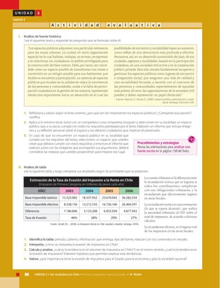 96 UNIDAD 2 • Ser ciudadano en Chile • Historia, Geografía y Ciencias Sociales • IV Medio
U N I D A D 2
Capítulo 2
A c t i v i d a d e v a l u a t i v a
I.	Análisis de fuente histórica
	 Lee el siguiente texto y responde las preguntas que se formulan sobre él.
“Los espacios públicos adquieren una particular relevancia
para las zonas urbanas. La ciudad, en tanto organización
espacial en la cual habitan, trabajan, se recrean, se expresan
y se relacionan los ciudadanos, es ámbito privilegiado para
la construcción del bien común. Debe, por tanto, ser conce-
bida como un espacio posible de transformar con miras a
convertirlo en un refugio amable para sus habitantes, que
facilite su encuentro y participación. La carencia de espacios
públicos que incidan en la calidad de vida y la convivencia
de las personas y comunidades, unida a la falta de partici-
pación ciudadana en la gestión de los mismos, representan
obstáculos importantes hacia un desarrollo en el cual las
posibilidades de encuentro y sociabilidad vayan en aumento,
como reflejo de una democracia más profunda y efectiva.
Pensamos, así, en un desarrollo sustentable del país, de sus
ciudades, regiones y localidades, basado en la participación
ciudadana, en una sociedad civil activa y en la cooperación
público-privada. Para ello, resulta fundamental recuperar y
gestionar los espacios públicos como lugares de encuentro
e integración social, que aseguren una vida de calidad y
una sociabilidad fecunda; y hacerlo con el concurso de
las personas y comunidades, especialmente de aquellas
más pobres. En esto, las organizaciones de la sociedad civil
pueden y deben representar un papel destacado” .
Fuente: Segovia, O., Dascal, G., (2000). Espacio público, participación y ciuda-
danía. Santiago: Ediciones SUR.
1.	 Reflexiona y valora: según el texto anterior, ¿por qué son tan importantes los espacios públicos? ¿Compartes esa opinión?
Justifica.
2.	 Aplica a tu entorno local: Junto con un compañero o una compañera, busquen y seleccionen en su localidad, un espacio
público que, a su juicio, cumpla con todos los requisitos planteados por el texto. Elaboren un informe que incluya imáge-
nes y su reflexión personal sobre el espacio y los deberes ciudadanos que implican el preservarlo.
3.	 En caso de que no encuentren un espacio público en su localidad que
cumpla con los requisitos del texto, seleccionen un espacio que ustedes
crean que debiera cumplir con estos requisitos, y entonces el informe que
realicen, junto con las imágenes que acompañen sus argumentos, deberá
considerar las mejoras que ustedes propondrían para mejorar ese lugar.
II.	 Análisis de tabla
	 Lee la siguiente tabla y luego interpreta sus resultados según las actividades que se proponen.	
Procedimientos y estrategias
Revisa las orientaciones para analizar una
fuente escrita en la página 158 del Texto.
La evasión tributaria es la diferencia entre
la recaudación teórica que se lograría si
todos los contribuyentes cumplieran
con sus obligaciones tributarias y la
recaudación que efectivamente ingresó
en arcas fiscales.
La recaudación teórica es una estimación
(lo que se espera alcanzar), que realiza
la autoridad tributaria (el SII) sobre el
total de impuestos, de acuerdo a diversos
cálculos.
La recaudación efectiva, es el ingreso real
de los impuestos en las arcas fiscales.
Estimación de la Tasa de Evasión del Impuesto a la Renta en Chile
(Impuesto de Primera Categoría, en millones de pesos cada año)
AÑO 2003 2004 2005 2006
Base imponible teórica 15.525.002 18.337.952 23.670.045 36.282.534
Base imponible efectiva 8.338.156 13.212.743 16.736.106 26.404.591
Diferencia 7.186.846 5.125.208 6.933.939 9.877.943
Tasa de Evasión 46% 28% 29% 27%
Fuente: Jorrattt, M., , (2009) La tributación directa en Chile: equidad y desafíos. Santiago: CEPAL.
1.	 Identifica la tabla: período cubierto, información que entrega, tipo de fuente, relación con los contenidos en estudio.
2.	 Interpreta: ¿cómo se interpreta la evasión de impuestos en Chile?
3.	 Calcula y analiza: ¿cuál es la tendencia en el volumen de impuestos en Chile?Y, en el mismo sentido, ¿cuál es la tendencia en
la evasión de impuestos? Elaboren hipótesis que permitan explicar esas tendencias.
4.	 Valora: ¿qué importancia tiene la evasión de impuestos para el Estado, para la economía y para la sociedad nacional?
 