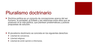 Pluralismo doctrinario
 Doctrina política es un conjunto de concepciones acerca del ser
humano, la sociedad, el Estado y las relaciones entre ellos que se
producen el la vida política, que plantean problemáticas y postula
propuestas de solución.
 El pluralismo doctrinario se concreta en los siguientes derechos:
 Libertad de conciencia.
 Libertad religiosa.
 Libertad de emitir opinión e informarse.
 