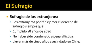  Sufragio de los extranjeros:
 Los extranjeros podrán ejercer el derecho de
sufragio siempre que:
 Cumplido 18 años de edad
 No haber sido condenado a pena aflictiva
 Llevar más de cinco años avecindado en Chile.
 