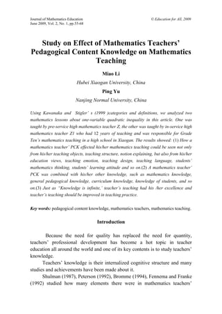 Journal of Mathematics Education                                    © Education for All, 2009
June 2009, Vol. 2, No. 1, pp.55-68




   Study on Effect of Mathematics Teachers’
Pedagogical Content Knowledge on Mathematics
                   Teaching
                                        Miao Li
                             Hubei Xiaogan University, China
                                        Ping Yu
                            Nanjing Normal University, China

Using Kawanaka and Stigler’ s (1999 )categories and definitions, we analyzed two
mathematics lessons about one-variable quadratic inequality in this article. One was
taught by pre-service high mathematics teacher Z, the other was taught by in-service high
mathematics teacher Z1 who had 12 years of teaching and was responsible for Grade
Ten’s mathematics teaching in a high school in Xiaogan. The results showed: (1) How a
mathematics teacher’ PCK effected his/her mathematics teaching could be seen not only
from his/her teaching objects, teaching structure, notion explaining, but also from his/her
education views, teaching emotion, teaching design, teaching language, students’
mathematics thinking, students’ learning attitude and so on.(2) A mathematics teacher’
PCK was combined with his/her other knowledge, such as mathematics knowledge,
general pedagogical knowledge, curriculum knowledge, knowledge of students, and so
on.(3) Just as “Knowledge is infinite,’ teacher’s teaching had his /her excellence and
teacher’s teaching should be improved in teaching practice.


Key words: pedagogical content knowledge, mathematics teachers, mathematics teaching.


                                      Introduction

        Because the need for quality has replaced the need for quantity,
teachers’ professional development has become a hot topic in teacher
education all around the world and one of its key contents is to study teachers’
knowledge.
      Teachers’ knowledge is their internalized cognitive structure and many
studies and achievements have been made about it.
      Shulman (1987), Peterson (1992), Bromme (1994), Fennema and Franke
(1992) studied how many elements there were in mathematics teachers’
 