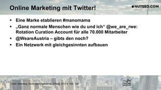 Online Marketing mit Twitter!
 Eine Marke etablieren #manomama
 „Ganz normale Menschen wie du und ich“ @we_are_rwe:
Rotation Curation Account für alle 70.000 Mitarbeiter
 @WeareAustria – gibts den noch?
 Ein Netzwerk mit gleichgesinnten aufbauen
Quelle: Weinberg, Social Media Marketing, O‘Reilly 2014 S. 192 - 198
 