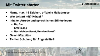 Mit Twitter starten
 Name, max. 15 Zeichen, offizielle Mailadresse
 Wer twittert mit? Kürzel ^
 Inhalte, Anrede und sprachlichen Stil festlegen
– Du, Sie
– Emoticons
– Nachrichtendienst, Kundendienst?
 Geschäftszeiten
 Twitter Schulung für Angestellte?
Quelle: Weinberg, Social Media Marketing, O‘Reilly 2014 S. 198
 