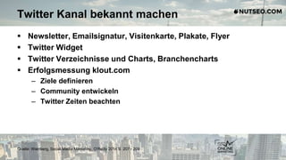 Twitter Kanal bekannt machen
 Newsletter, Emailsignatur, Visitenkarte, Plakate, Flyer
 Twitter Widget
 Twitter Verzeichnisse und Charts, Branchencharts
 Erfolgsmessung klout.com
– Ziele definieren
– Community entwickeln
– Twitter Zeiten beachten
Quelle: Weinberg, Social Media Marketing, O‘Reilly 2014 S. 207 - 209
 