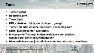 Tools
 Twitter Client
 hootsuite.com
 TweetDeck
 URLs abkürzen bit.ly, ow.ly, tinyurl, goo.gl
 Twitter Trends: whatthetrend.com, trendsmap.com
 Stats: twittercounter, tweetstats
 Interessante Twitterer finden: wefollow.com, twellow,
twtvite.com, twittwoch, twittagessen
 friendorfollow.com, justunfollow.com, twazzup.com, tweetbeep
Quelle: Weinberg, Social Media Marketing, O‘Reilly 2014 S. 209 - 216
 