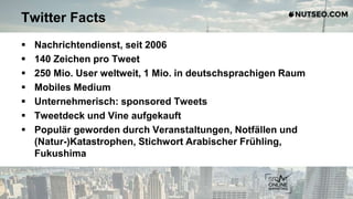 Twitter Facts
 Nachrichtendienst, seit 2006
 140 Zeichen pro Tweet
 250 Mio. User weltweit, 1 Mio. in deutschsprachigen Raum
 Mobiles Medium
 Unternehmerisch: sponsored Tweets
 Tweetdeck und Vine aufgekauft
 Populär geworden durch Veranstaltungen, Notfällen und
(Natur-)Katastrophen, Stichwort Arabischer Frühling,
Fukushima
 