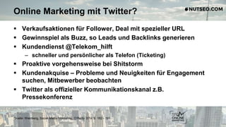 Online Marketing mit Twitter?
 Verkaufsaktionen für Follower, Deal mit spezieller URL
 Gewinnspiel als Buzz, so Leads und Backlinks generieren
 Kundendienst @Telekom_hilft
– schneller und persönlicher als Telefon (Ticketing)
 Proaktive vorgehensweise bei Shitstorm
 Kundenakquise – Probleme und Neuigkeiten für Engagement
suchen, Mitbewerber beobachten
 Twitter als offizieller Kommunikationskanal z.B.
Pressekonferenz
Quelle: Weinberg, Social Media Marketing, O‘Reilly 2014 S. 182 - 191
 