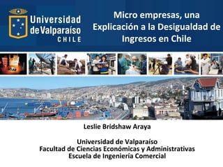 Micro empresas, una
Explicación a la Desigualdad de
Ingresos en Chile
 
Leslie Bridshaw Araya
Universidad de Valparaíso
Facultad de Ciencias Económicas y Administrativas
Escuela de Ingeniería Comercial
 