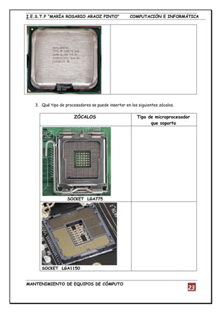 I.E.S.T.P “MARÍA ROSARIO ARAOZ PINTO” COMPUTACIÓN E INFORMÁTICA
MANTENIMIENTO DE EQUIPOS DE CÓMPUTO
23
3. Qué tipo de procesadores se puede insertar en los siguientes zócalos.
ZÓCALOS Tipo de microprocesador
que soporta
SOCKET LGA775
SOCKET LGA1150
 