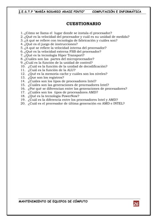 I.E.S.T.P “MARÍA ROSARIO ARAOZ PINTO” COMPUTACIÓN E INFORMÁTICA
MANTENIMIENTO DE EQUIPOS DE CÓMPUTO
26
CUESTIONARIO
1. ¿Cómo se llama el lugar donde se instala el procesador?
2. ¿Qué es la velocidad del procesador y cuál es su unidad de medida?
3. ¿A qué se refiere con tecnología de fabricación y cuáles son?
4. ¿Qué es el juego de instrucciones?
5. ¿A qué se refiere la velocidad interna del procesador?
6. ¿Qué es la velocidad externa FSB del procesador?
7. ¿Qué es la tecnología Hiper Transport?
8. ¿Cuáles son las partes del microprocesador?
9. ¿Cuál es la función de la unidad de control?
10. ¿Cuál es la función de la unidad de decodificación?
11. ¿Cuál es la función de la ALU?
12. ¿Qué es la memoria cache y cuáles son los niveles?
13. ¿Que son los registros?
14. ¿Cuáles son los tipos de procesadores Intel?
15. ¿Cuáles son las generaciones de procesadores Intel?
16. ¿Por qué se diferencian entre las generaciones de procesadores?
17. ¿Cuáles son los tipos de procesadores AMD?
18. ¿Qué es la tecnología PowerNow?
19. ¿Cuál es la diferencia entre los procesadores Intel y AMD?
20. ¿Cuál es el procesador de última generación en AMD e INTEL?
 