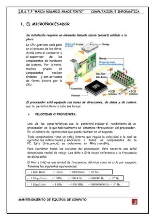 I.E.S.T.P “MARÍA ROSARIO ARAOZ PINTO” COMPUTACIÓN E INFORMÁTICA
MANTENIMIENTO DE EQUIPOS DE CÓMPUTO
3
1. EL MICROPROCESADOR
Su instalación requiere un elemento llamado zócalo (socket) soldado a la
placa.
La CPU gestiona cada paso
en el proceso de los datos.
Actúa como el conductor y
el supervisor de los
componentes de hardware
del sistema. Por lo tanto,
muchos grupos de
componentes reciben
órdenes y son activados
de forma directa por la
CPU.
El procesador está equipado con buses de direcciones, de datos y de control,
que le permiten llevar a cabo sus tareas.
 VELOCIDAD O FRECUENCIA.
Una de las características que le permitirá evaluar el rendimiento de un
procesador es lo que habitualmente se denomina «frecuencia» del procesador.
Es el número de operaciones que puede realizar en un segundo
Toda computadora tiene un reloj interno que regula la velocidad a la cual se
ejecutan las instrucciones y sincroniza a todos los componentes de la
PC. Esta (frecuencia) se determina en MHz o en GHz.
Para coordinar todas las acciones del procesador, éste necesita una señal
denominada «señal de reloj». Los MHz o GHz hacen referencia a la frecuencia
de dicha señal.
El Hertz (Hz) es una unidad de frecuencia, definida como un ciclo por segundo.
Tenemos las siguientes equivalencias:
- 1 Kilo Hertz = 1 KHz = 1000 Hertz = 103
Hz.
- 1 Mega Hertz = 1 MHz = 1000 KHz. = 1000000 Hz. = 106
Hz.
- 1 Giga Hertz = 1 GHz = 1000 MHz. = 1000000000 Hz. = 109
Hz.
 