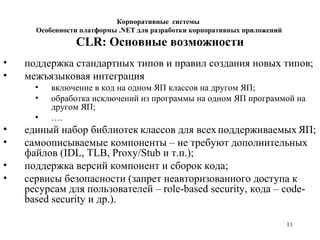 11
CLR: Основные возможности
• поддержка стандартных типов и правил создания новых типов;
• межъязыковая интеграция
• включение в код на одном ЯП классов на другом ЯП;
• обработка исключений из программы на одном ЯП программой на
другом ЯП;
• ….
• единый набор библиотек классов для всех поддерживаемых ЯП;
• самоописываемые компоненты – не требуют дополнительных
файлов (IDL, TLB, Proxy/Stub и т.п.);
• поддержка версий компонент и сборок кода;
• сервисы безопасности (запрет неавторизованного доступа к
ресурсам для пользователей – role-based security, кода – code-
based security и др.).
Корпоративные системы
Особенности платформы .NET для разработки корпоративных приложений
 