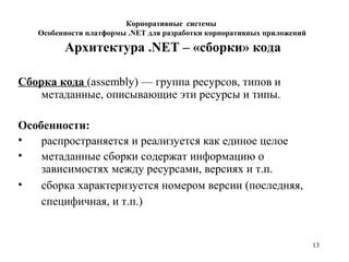 13
Архитектура .NET – «сборки» кода
Сборка кода (assembly) — группа ресурсов, типов и
метаданные, описывающие эти ресурсы и типы.
Особенности:
• распространяется и реализуется как единое целое
• метаданные сборки содержат информацию о
зависимостях между ресурсами, версиях и т.п.
• сборка характеризуется номером версии (последняя,
специфичная, и т.п.)
Корпоративные системы
Особенности платформы .NET для разработки корпоративных приложений
 