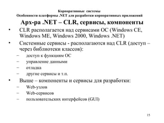 15
Арх-ра .NET – CLR, сервисы, компоненты
• CLR располагается над сервисами ОС (Windows CE,
Windows ME, Windows 2000, Windows .NET)
• Системные сервисы - располагаются над CLR (доступ –
через библиотеки классов):
– доступ к функциям ОС
– управление данными
– отладка
– другие сервисы и т.п.
• Выше – компоненты и сервисы для разработки:
– Web-узлов
– Web-сервисов
– пользовательских интерфейсов (GUI)
Корпоративные системы
Особенности платформы .NET для разработки корпоративных приложений
 