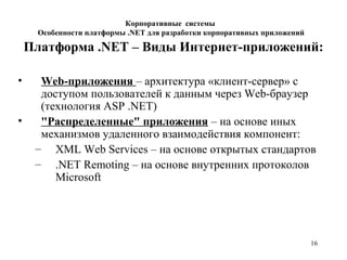 16
Платформа .NET – Виды Интернет-приложений:
• Web-приложения – архитектура «клиент-сервер» с
доступом пользователей к данным через Web-браузер
(технология ASP .NET)
• "Распределенные" приложения – на основе иных
механизмов удаленного взаимодействия компонент:
– XML Web Services – на основе открытых стандартов
– .NET Remoting – на основе внутренних протоколов
Microsoft
Корпоративные системы
Особенности платформы .NET для разработки корпоративных приложений
 