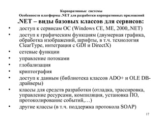 17
.NET – виды базовых классов для сервисов:
• доступ к сервисам ОС (Windows CE, ME, 2000,.NET)
• доступ к графическим функциям (двумерная графика,
обработка изображений, шрифты, в т.ч. технология
ClearType, интеграция с GDI и DirectX)
• сетевые функции
• управление потоками
• глобализация
• криптография
• доступ к данным (библиотека классов ADO+ и OLE DB-
драйверы)
• классы для средств разработки (отладка, трассировка,
управление ресурсами, компиляция, установка ПО,
протоколирование событий,…)
• другие классы (в т.ч. поддержка протокола SOAP)
Корпоративные системы
Особенности платформы .NET для разработки корпоративных приложений
 