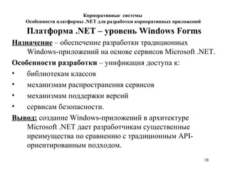 18
Платформа .NET – уровень Windows Forms
Назначение – обеспечение разработки традиционных
Windows-приложений на основе сервисов Microsoft .NET.
Особенности разработки – унификация доступа к:
• библиотекам классов
• механизмам распространения сервисов
• механизмам поддержки версий
• сервисам безопасности.
Вывод: создание Windows-приложений в архитектуре
Microsoft .NET дает разработчикам существенные
преимущества по сравнению с традиционным API-
ориентированным подходом.
Корпоративные системы
Особенности платформы .NET для разработки корпоративных приложений
 