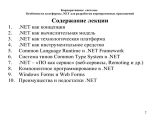 2
Корпоративные системы
Особенности платформы .NET для разработки корпоративных приложений
Содержание лекции
1. .NET как концепция
2. .NET как вычислительная модель
3. .NET как технологическая платформа
4. .NET как инструментальное средство
5. Common Language Runtime и .NET Framework
6. Система типов Common Type System в .NET
7. .NET – «ПО как сервис» (веб-сервисы, Remoting и др.)
8. Компонентное программирование в .NET
9. Windows Forms и Web Forms
10. Преимущества и недостатки .NET
 