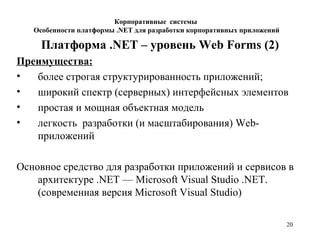 20
Платформа .NET – уровень Web Forms (2)
Преимущества:
• более строгая структурированность приложений;
• широкий спектр (серверных) интерфейсных элементов
• простая и мощная объектная модель
• легкость разработки (и масштабирования) Web-
приложений
Основное средство для разработки приложений и сервисов в
архитектуре .NET — Microsoft Visual Studio .NET.
(современная версия Microsoft Visual Studio)
Корпоративные системы
Особенности платформы .NET для разработки корпоративных приложений
 