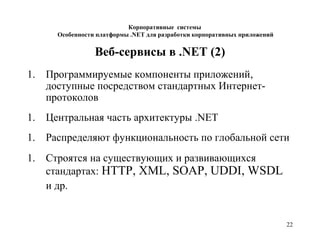 22
Веб-сервисы в .NET (2)
1. Программируемые компоненты приложений,
доступные посредством стандартных Интернет-
протоколов
1. Центральная часть архитектуры .NET
1. Распределяют функциональность по глобальной сети
1. Строятся на существующих и развивающихся
стандартах: HTTP, XML, SOAP, UDDI, WSDL
и др.
Корпоративные системы
Особенности платформы .NET для разработки корпоративных приложений
 