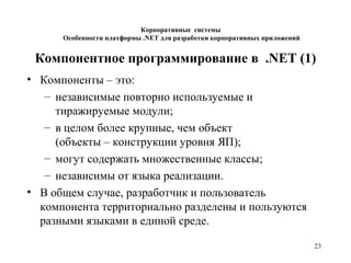 23
Компонентное программирование в .NET (1)
• Компоненты – это:
– независимые повторно используемые и
тиражируемые модули;
– в целом более крупные, чем объект
(объекты – конструкции уровня ЯП);
– могут содержать множественные классы;
– независимы от языка реализации.
• В общем случае, разработчик и пользователь
компонента территориально разделены и пользуются
разными языками в единой среде.
Корпоративные системы
Особенности платформы .NET для разработки корпоративных приложений
 