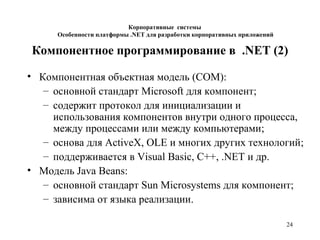 24
Компонентное программирование в .NET (2)
• Компонентная объектная модель (COM):
– основной стандарт Microsoft для компонент;
– содержит протокол для инициализации и
использования компонентов внутри одного процесса,
между процессами или между компьютерами;
– основа для ActiveX, OLE и многих других технологий;
– поддерживается в Visual Basic, C++, .NET и др.
• Модель Java Beans:
– основной стандарт Sun Microsystems для компонент;
– зависима от языка реализации.
Корпоративные системы
Особенности платформы .NET для разработки корпоративных приложений
 