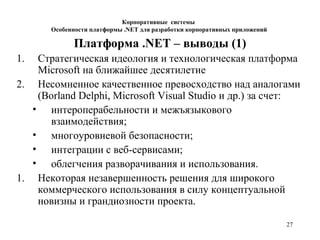 27
Платформа .NET – выводы (1)
1. Стратегическая идеология и технологическая платформа
Microsoft на ближайшее десятилетие
2. Несомненное качественное превосходство над аналогами
(Borland Delphi, Microsoft Visual Studio и др.) за счет:
• интероперабельности и межъязыкового
взаимодействия;
• многоуровневой безопасности;
• интеграции с веб-сервисами;
• облегчения разворачивания и использования.
1. Некоторая незавершенность решения для широкого
коммерческого использования в силу концептуальной
новизны и грандиозности проекта.
Корпоративные системы
Особенности платформы .NET для разработки корпоративных приложений
 