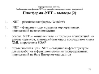 28
Платформа .NET – выводы (2)
1. .NET – развитие платформы Windows
1. .NET – фундамент для создания корпоративных
приложений нового поколения
1. основа. NET – компонентная интеграция приложений на
уровне сервисов, взаимодействующих посредством языка
XML и протокола SOAP
1. стратегическая цель .NET – создание инфраструктуры
для разработки и функционирования распределенных
приложений на базе Интернет-стандартов
Корпоративные системы
Особенности платформы .NET для разработки корпоративных приложений
 