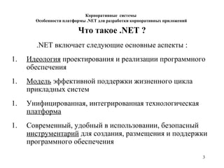3
Корпоративные системы
Особенности платформы .NET для разработки корпоративных приложений
Что такое .NET ?
.NET включает следующие основные аспекты :
1. Идеология проектирования и реализации программного
обеспечения
1. Модель эффективной поддержки жизненного цикла
прикладных систем
1. Унифицированная, интегрированная технологическая
платформа
1. Современный, удобный в использовании, безопасный
инструментарий для создания, размещения и поддержки
программного обеспечения
 