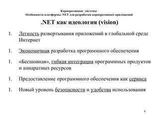 4
Корпоративные системы
Особенности платформы .NET для разработки корпоративных приложений
.NET как идеология (vision)
1. Легкость развертывания приложений в глобальной среде
Интернет
1. Экономичная разработка программного обеспечения
1. «Бесшовная», гибкая интеграция программных продуктов
и аппаратных ресурсов
1. Предоставление программного обеспечения как сервиса
1. Новый уровень безопасности и удобства использования
 