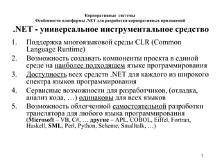 7
Корпоративные системы
Особенности платформы .NET для разработки корпоративных приложений
.NET - универсальное инструментальное средство
1. Поддержка многоязыковой среды CLR (Common
Language Runtime)
2. Возможность создавать компоненты проекта в единой
среде на наиболее подходящем языке программирования
3. Доступность всех средств .NET для каждого из широкого
спектра языков программирования
4. Сервисные возможности для разработчиков, (отладка,
анализ кода, …) одинаковы для всех языков
5. Возможность облегченной самостоятельной разработки
транслятора для любого языка программирования
(Microsoft – VB, C#, … другие – APL, COBOL, Eiffel, Fortran,
Haskell, SML, Perl, Python, Scheme, Smalltalk, …)
 