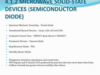 4.1.2 MICROWAVE SOLID-STATE
DEVICES (SEMICONDUCTOR
DIODE)
 Quantum Mechanic Tunneling – Tunnel diode
 Transferred Electron Devices – Gunn, LSA, InP and CdTe
 Avalanche Transit Time – IMPATT, Read, Baritt & TRAPATT

 Parametric Devices – Varactor diode

 Step Recovery Diode – PIN,

 Schottky Barrier Diode.


 Designed to minimize capacitances and transit time.
 NPN bipolar and N channel FETs preferred because free electrons move faster than holes
 Gallium Arsenide has greater electron mobility than silicon.
 